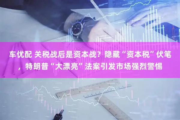 车优配 关税战后是资本战？隐藏“资本税”伏笔，特朗普“大漂亮”法案引发市场强烈警惕