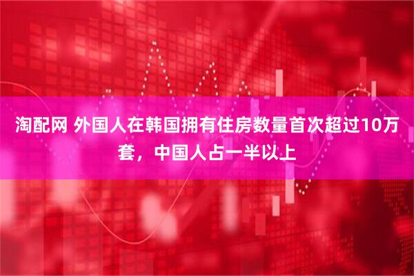 淘配网 外国人在韩国拥有住房数量首次超过10万套，中国人占一半以上