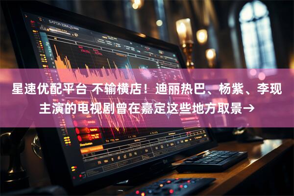星速优配平台 不输横店！迪丽热巴、杨紫、李现主演的电视剧曾在嘉定这些地方取景→