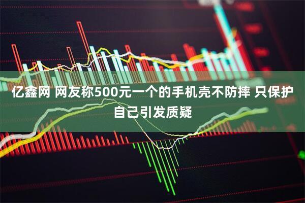 亿鑫网 网友称500元一个的手机壳不防摔 只保护自己引发质疑