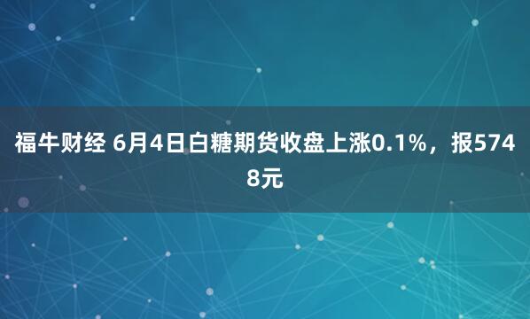 福牛财经 6月4日白糖期货收盘上涨0.1%，报5748元