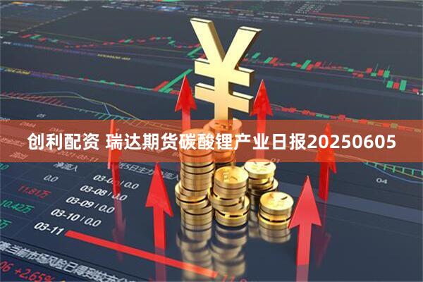创利配资 瑞达期货碳酸锂产业日报20250605