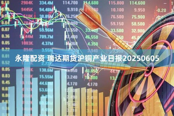 永隆配资 瑞达期货沪铜产业日报20250605