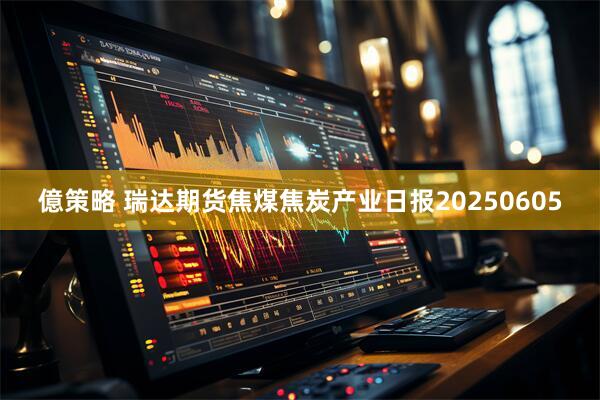 億策略 瑞达期货焦煤焦炭产业日报20250605