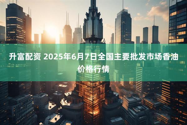 升富配资 2025年6月7日全国主要批发市场香油价格行情