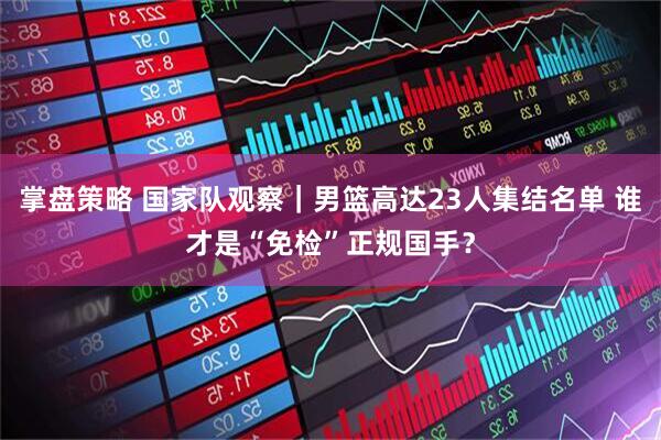掌盘策略 国家队观察｜男篮高达23人集结名单 谁才是“免检”正规国手？