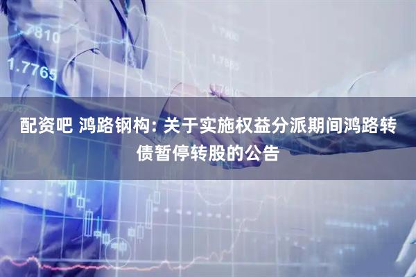 配资吧 鸿路钢构: 关于实施权益分派期间鸿路转债暂停转股的公告