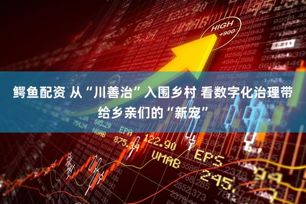 鳄鱼配资 从“川善治”入围乡村 看数字化治理带给乡亲们的“新宠”