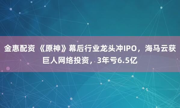 金惠配资 《原神》幕后行业龙头冲IPO，海马云获巨人网络投资，3年亏6.5亿