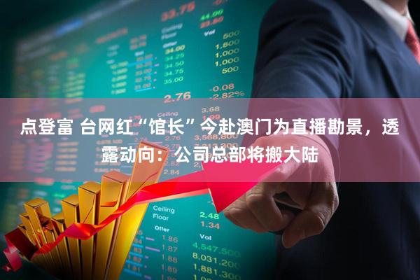 点登富 台网红“馆长”今赴澳门为直播勘景，透露动向：公司总部将搬大陆