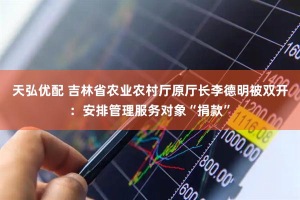 天弘优配 吉林省农业农村厅原厅长李德明被双开：安排管理服务对象“捐款”