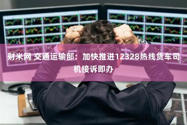 财米网 交通运输部：加快推进12328热线货车司机接诉即办