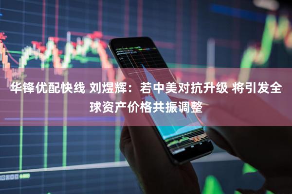 华锋优配快线 刘煜辉：若中美对抗升级 将引发全球资产价格共振调整