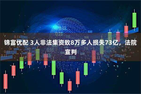 锦富优配 3人非法集资致8万多人损失73亿，法院宣判
