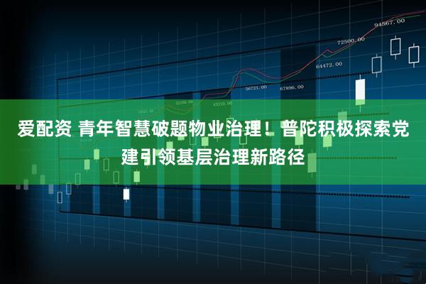 爱配资 青年智慧破题物业治理！普陀积极探索党建引领基层治理新路径