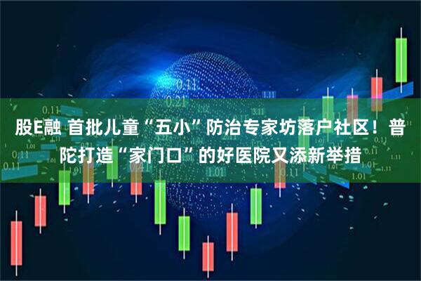 股E融 首批儿童“五小”防治专家坊落户社区！普陀打造“家门口”的好医院又添新举措
