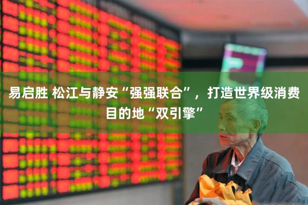 易启胜 松江与静安“强强联合”，打造世界级消费目的地“双引擎”