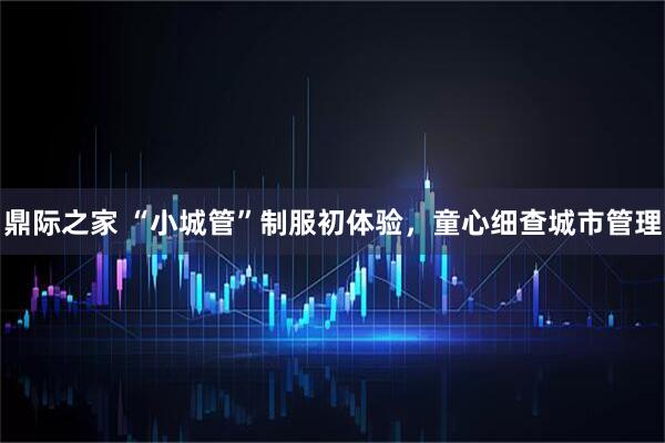 鼎际之家 “小城管”制服初体验，童心细查城市管理