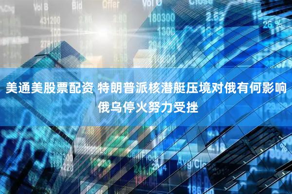 美通美股票配资 特朗普派核潜艇压境对俄有何影响 俄乌停火努力受挫