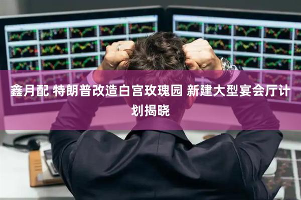 鑫月配 特朗普改造白宫玫瑰园 新建大型宴会厅计划揭晓