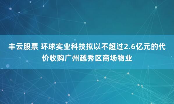 丰云股票 环球实业科技拟以不超过2.6亿元的代价收购广州越秀区商场物业
