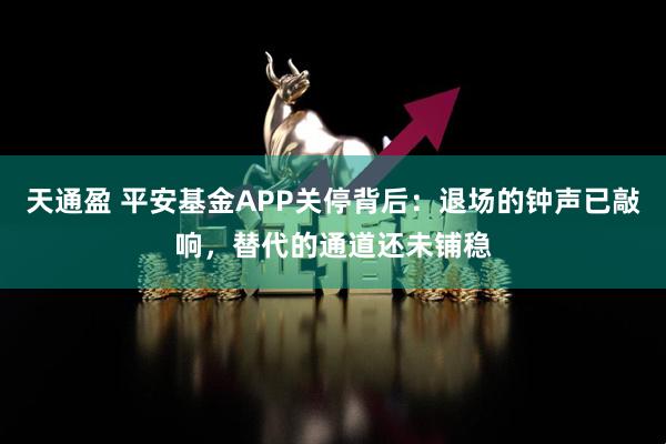天通盈 平安基金APP关停背后：退场的钟声已敲响，替代的通道还未铺稳