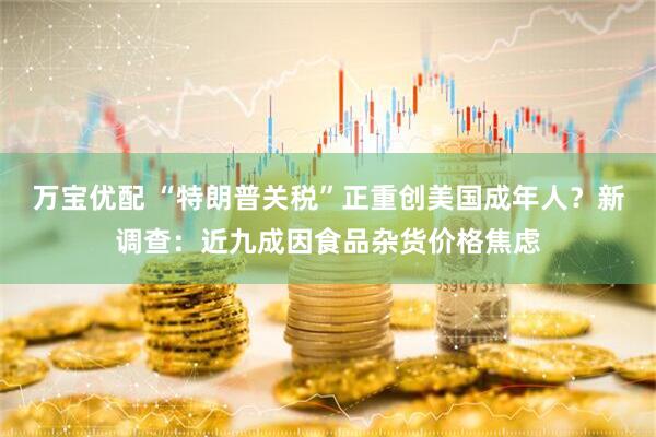 万宝优配 “特朗普关税”正重创美国成年人？新调查：近九成因食品杂货价格焦虑