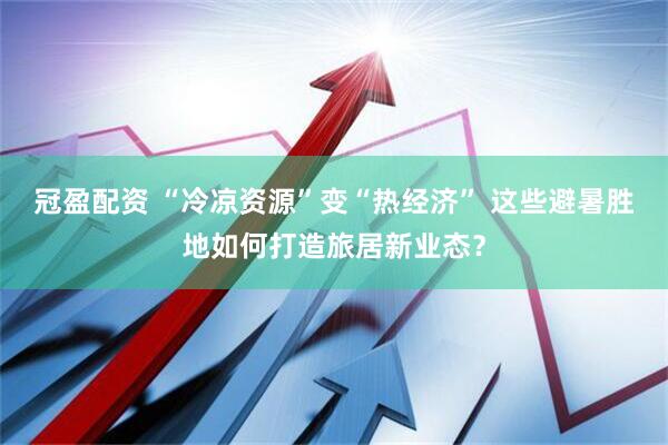 冠盈配资 “冷凉资源”变“热经济” 这些避暑胜地如何打造旅居新业态？
