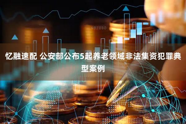 忆融速配 公安部公布5起养老领域非法集资犯罪典型案例