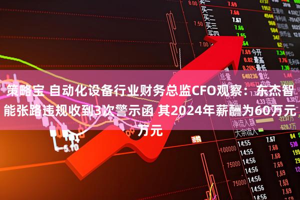 策略宝 自动化设备行业财务总监CFO观察：东杰智能张路违规收到3次警示函 其2024年薪酬为60万元