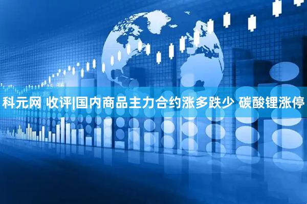 科元网 收评|国内商品主力合约涨多跌少 碳酸锂涨停