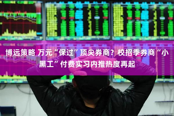 博远策略 万元“保过”顶尖券商？校招季券商“小黑工”付费实习内推热度再起