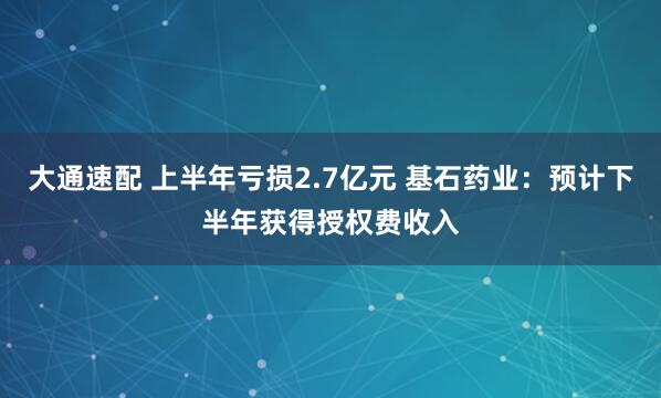 大通速配 上半年亏损2.7亿元 基石药业：预计下半年获得授权费收入