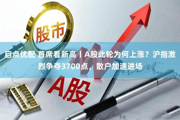 启点优配 首席看新高丨A股此轮为何上涨？沪指激烈争夺3700点，散户加速进场