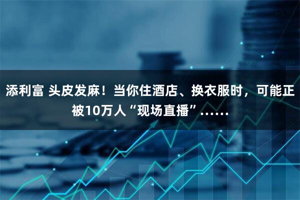添利富 头皮发麻！当你住酒店、换衣服时，可能正被10万人“现场直播”……
