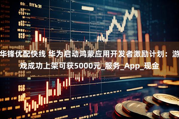 华锋优配快线 华为启动鸿蒙应用开发者激励计划：游戏成功上架可获5000元_服务_App_现金