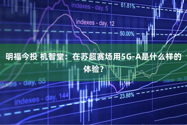 明福今投 机智堂：在苏超赛场用5G-A是什么样的体验？