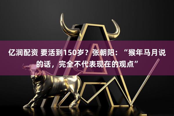 亿润配资 要活到150岁？张朝阳：“猴年马月说的话，完全不代表现在的观点”
