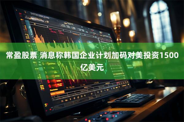 常盈股票 消息称韩国企业计划加码对美投资1500亿美元