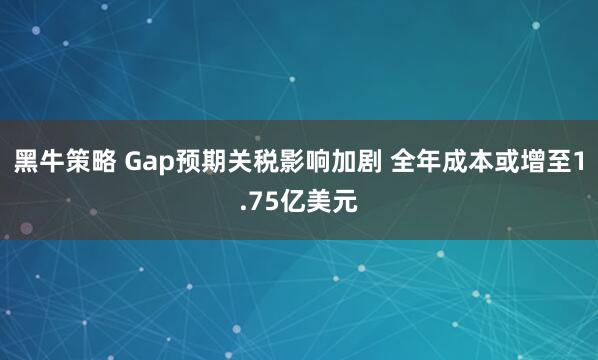 黑牛策略 Gap预期关税影响加剧 全年成本或增至1.75亿美元