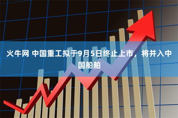 火牛网 中国重工拟于9月5日终止上市，将并入中国船舶