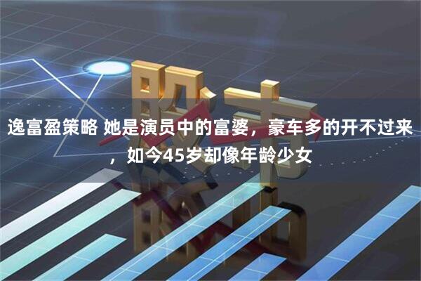 逸富盈策略 她是演员中的富婆，豪车多的开不过来，如今45岁却像年龄少女