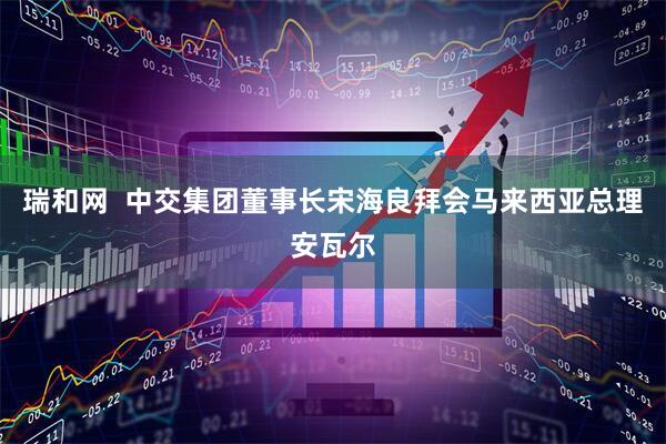 瑞和网  中交集团董事长宋海良拜会马来西亚总理安瓦尔