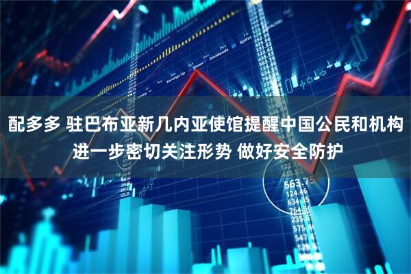 配多多 驻巴布亚新几内亚使馆提醒中国公民和机构 进一步密切关注形势 做好安全防护