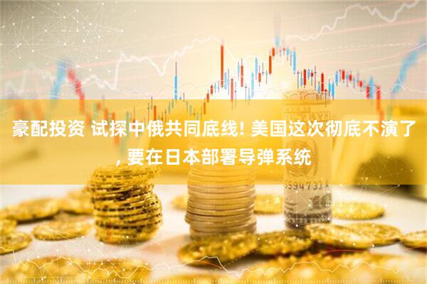 豪配投资 试探中俄共同底线! 美国这次彻底不演了, 要在日本部署导弹系统