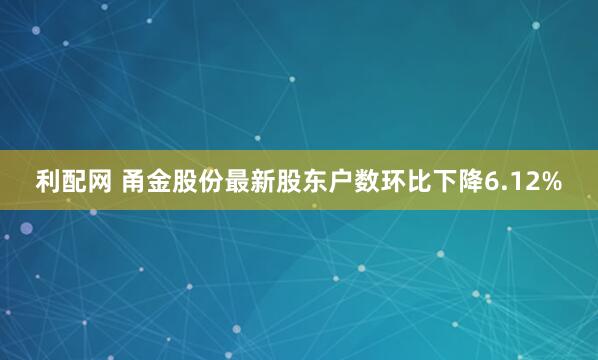 利配网 甬金股份最新股东户数环比下降6.12%