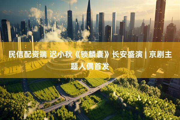 民信配资端 迟小秋《锁麟囊》长安盛演 | 京剧主题人偶首发