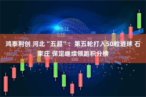 鸿泰利创 河北“五超”：第五轮打入50粒进球 石家庄 保定继续领跑积分榜
