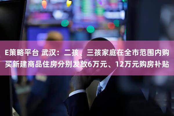 E策略平台 武汉：二孩、三孩家庭在全市范围内购买新建商品住房分别发放6万元、12万元购房补贴