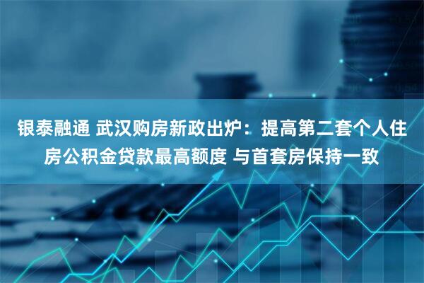 银泰融通 武汉购房新政出炉：提高第二套个人住房公积金贷款最高额度 与首套房保持一致